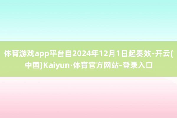 体育游戏app平台自2024年12月1日起奏效-开云(中国)Kaiyun·体育官方网站-登录入口