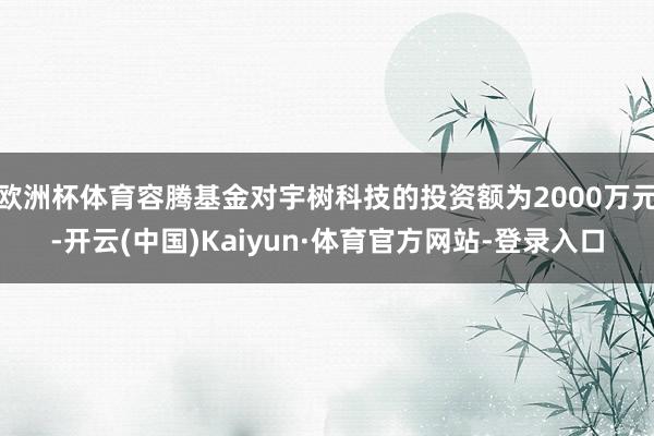 欧洲杯体育容腾基金对宇树科技的投资额为2000万元-开云(中国)Kaiyun·体育官方网站-登录入口