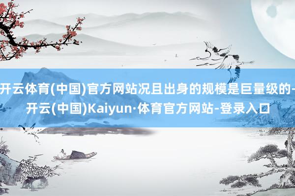开云体育(中国)官方网站况且出身的规模是巨量级的-开云(中国)Kaiyun·体育官方网站-登录入口