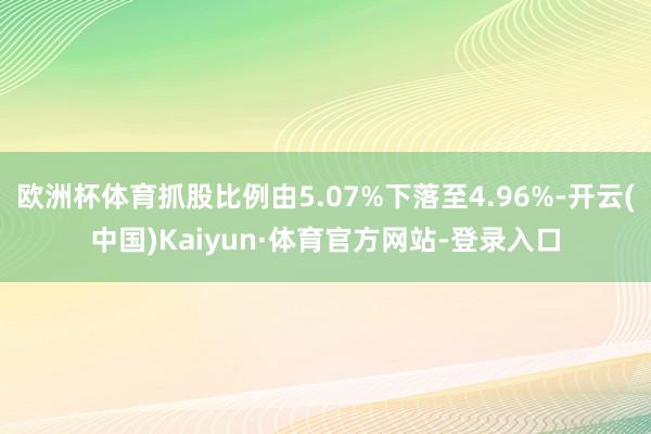 欧洲杯体育抓股比例由5.07%下落至4.96%-开云(中国)Kaiyun·体育官方网站-登录入口