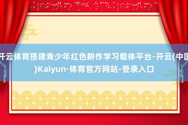 开云体育搭建青少年红色耕作学习载体平台-开云(中国)Kaiyun·体育官方网站-登录入口