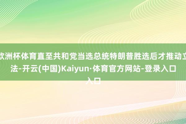 欧洲杯体育直至共和党当选总统特朗普胜选后才推动立法-开云(中国)Kaiyun·体育官方网站-登录入口