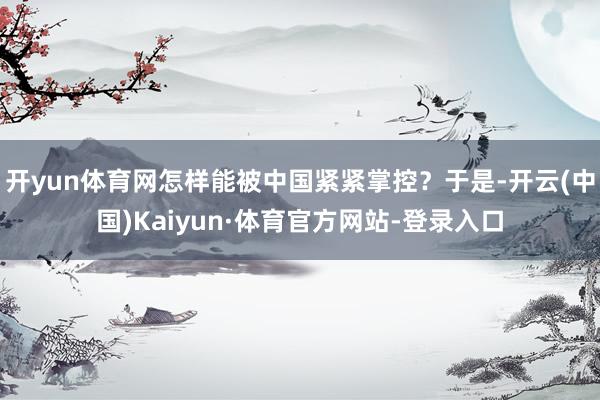 开yun体育网怎样能被中国紧紧掌控？于是-开云(中国)Kaiyun·体育官方网站-登录入口