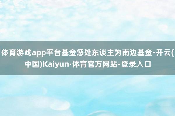 体育游戏app平台基金惩处东谈主为南边基金-开云(中国)Kaiyun·体育官方网站-登录入口