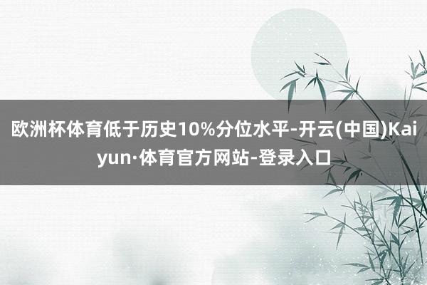欧洲杯体育低于历史10%分位水平-开云(中国)Kaiyun·体育官方网站-登录入口