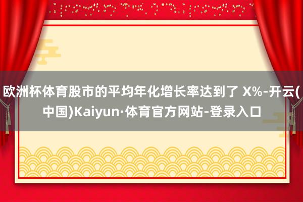 欧洲杯体育股市的平均年化增长率达到了 X%-开云(中国)Kaiyun·体育官方网站-登录入口