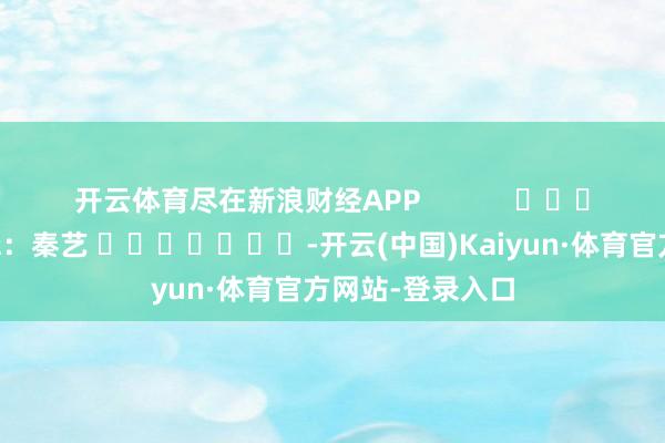 开云体育尽在新浪财经APP            						拖累剪辑：秦艺 							-开云(中国)Kaiyun·体育官方网站-登录入口