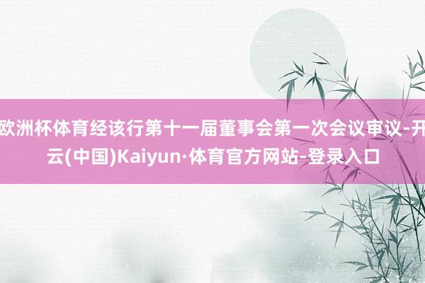 欧洲杯体育经该行第十一届董事会第一次会议审议-开云(中国)Kaiyun·体育官方网站-登录入口
