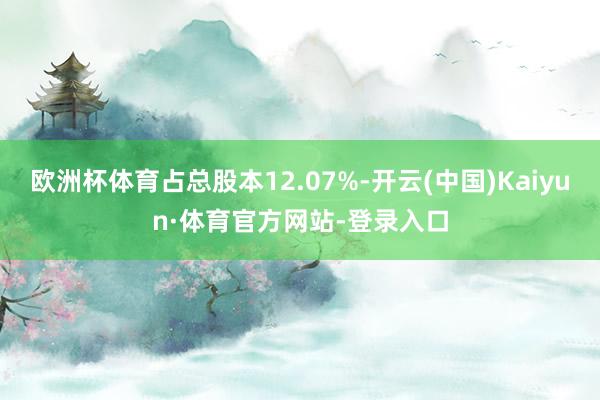 欧洲杯体育占总股本12.07%-开云(中国)Kaiyun·体育官方网站-登录入口