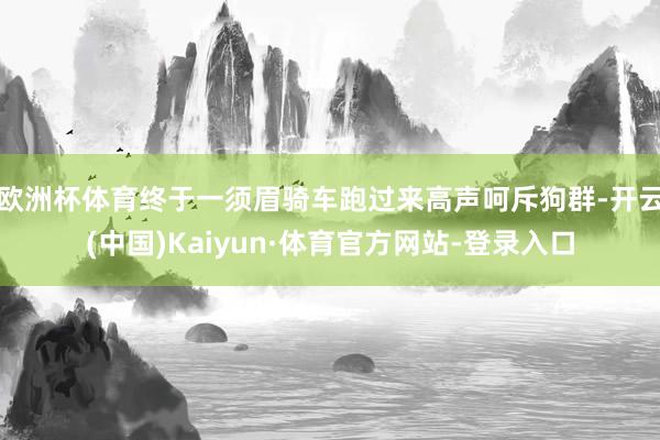 欧洲杯体育终于一须眉骑车跑过来高声呵斥狗群-开云(中国)Kaiyun·体育官方网站-登录入口