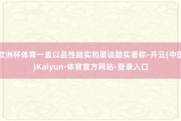 欧洲杯体育一直以品性踏实和渠谈踏实著称-开云(中国)Kaiyun·体育官方网站-登录入口