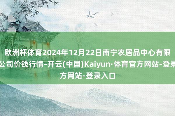 欧洲杯体育2024年12月22日南宁农居品中心有限背负公司价钱行情-开云(中国)Kaiyun·体育官方网站-登录入口