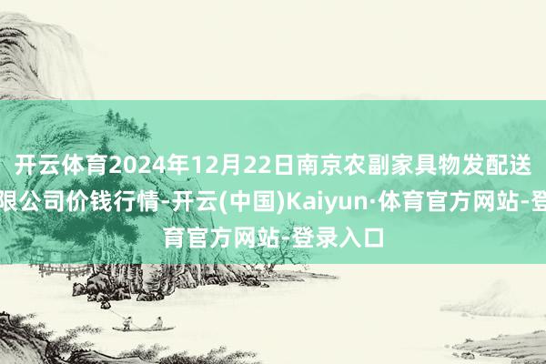 开云体育2024年12月22日南京农副家具物发配送中心有限公司价钱行情-开云(中国)Kaiyun·体育官方网站-登录入口