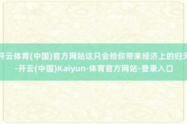 开云体育(中国)官方网站这只会给你带来经济上的归天-开云(中国)Kaiyun·体育官方网站-登录入口