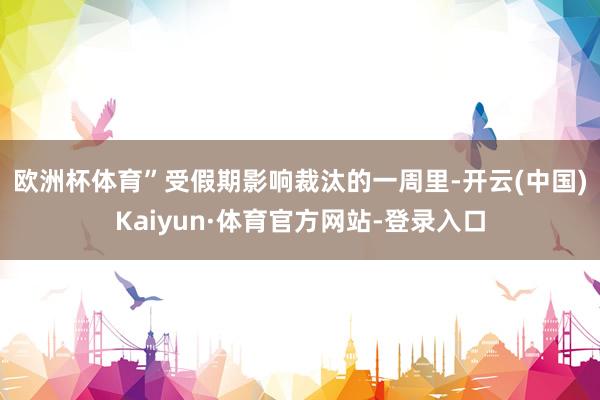 欧洲杯体育”　　受假期影响裁汰的一周里-开云(中国)Kaiyun·体育官方网站-登录入口