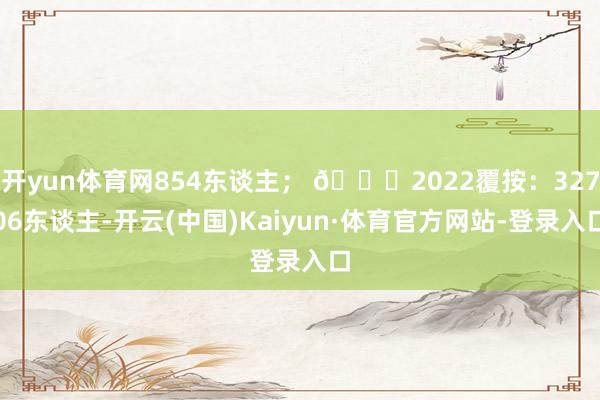 开yun体育网854东谈主； 🎈2022覆按：32706东谈主-开云(中国)Kaiyun·体育官方网站-登录入口