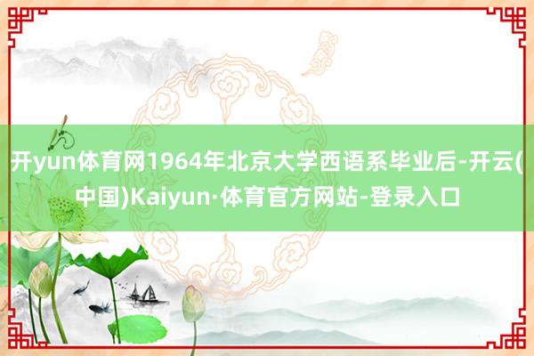 开yun体育网1964年北京大学西语系毕业后-开云(中国)Kaiyun·体育官方网站-登录入口