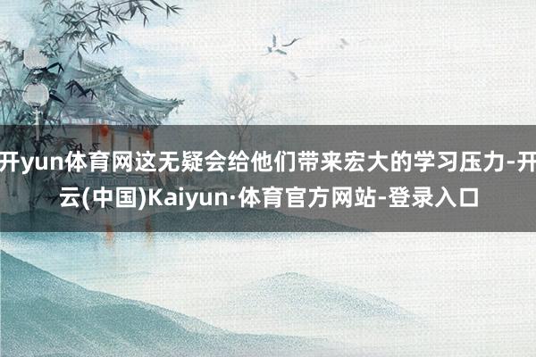 开yun体育网这无疑会给他们带来宏大的学习压力-开云(中国)Kaiyun·体育官方网站-登录入口