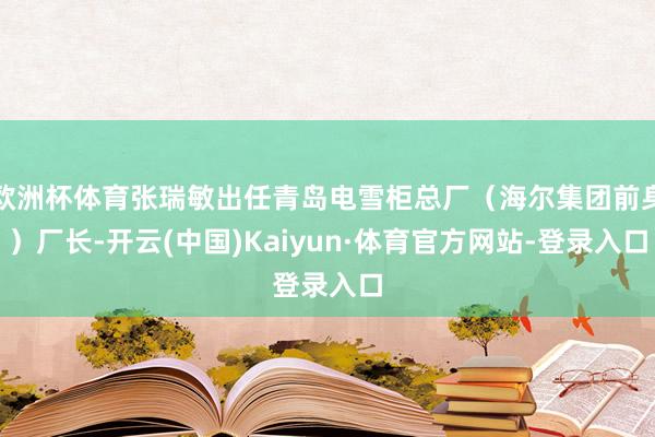 欧洲杯体育张瑞敏出任青岛电雪柜总厂（海尔集团前身）厂长-开云(中国)Kaiyun·体育官方网站-登录入口