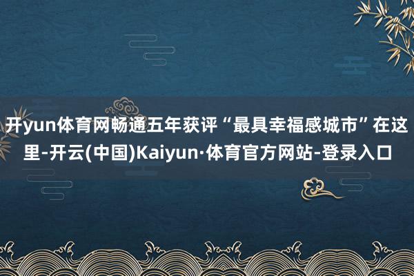 开yun体育网畅通五年获评“最具幸福感城市”　　在这里-开云(中国)Kaiyun·体育官方网站-登录入口
