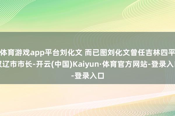 体育游戏app平台刘化文 而已图刘化文曾任吉林四平双辽市市长-开云(中国)Kaiyun·体育官方网站-登录入口