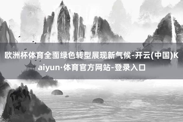 欧洲杯体育　　全面绿色转型展现新气候-开云(中国)Kaiyun·体育官方网站-登录入口