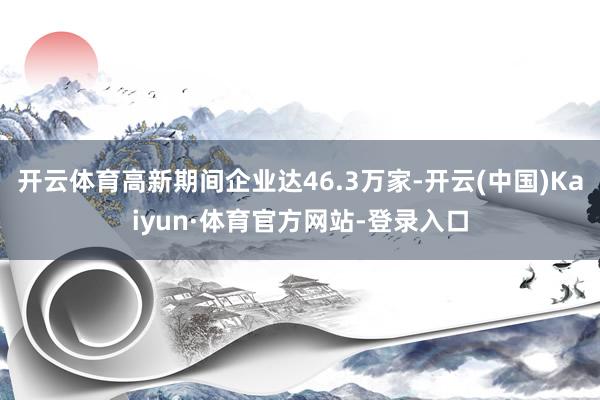 开云体育高新期间企业达46.3万家-开云(中国)Kaiyun·体育官方网站-登录入口