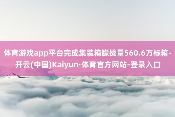 体育游戏app平台完成集装箱朦拢量560.6万标箱-开云(中国)Kaiyun·体育官方网站-登录入口