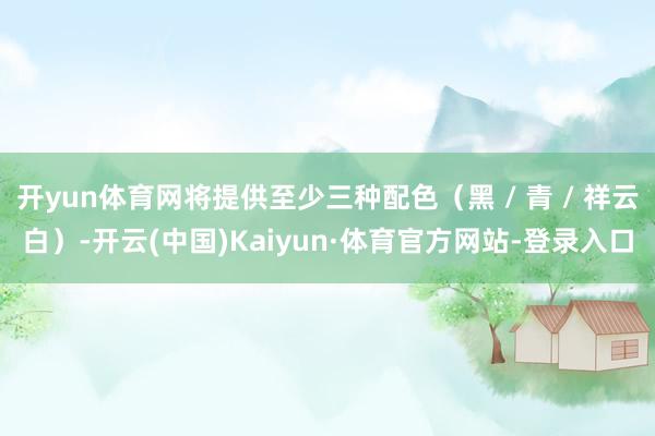 开yun体育网将提供至少三种配色（黑 / 青 / 祥云白）-开云(中国)Kaiyun·体育官方网站-登录入口