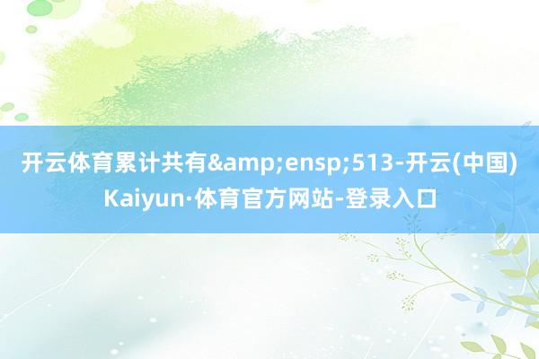 开云体育累计共有&ensp;513-开云(中国)Kaiyun·体育官方网站-登录入口