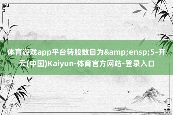 体育游戏app平台转股数目为&ensp;5-开云(中国)Kaiyun·体育官方网站-登录入口