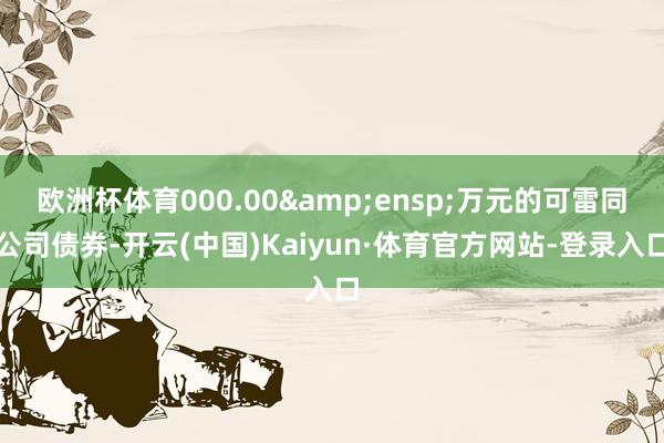 欧洲杯体育000.00&ensp;万元的可雷同公司债券-开云(中国)Kaiyun·体育官方网站-登录入口