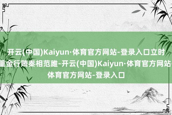 开云(中国)Kaiyun·体育官方网站-登录入口立时派苏代挟重金行贿秦相范雎-开云(中国)Kaiyun·体育官方网站-登录入口