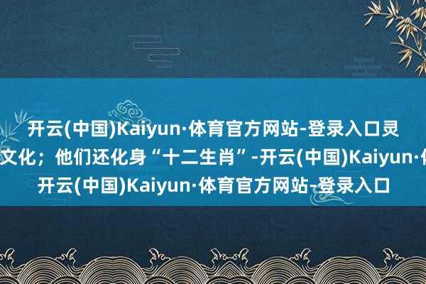 开云(中国)Kaiyun·体育官方网站-登录入口灵活地呈现了传统的年俗文化；他们还化身“十二生肖”-开云(中国)Kaiyun·体育官方网站-登录入口