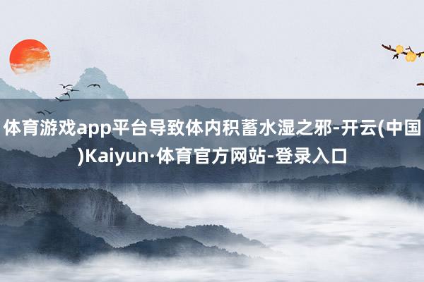 体育游戏app平台导致体内积蓄水湿之邪-开云(中国)Kaiyun·体育官方网站-登录入口