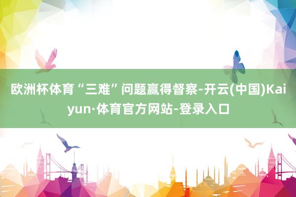 欧洲杯体育“三难”问题赢得督察-开云(中国)Kaiyun·体育官方网站-登录入口
