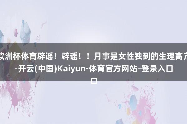 欧洲杯体育辟谣！辟谣！！月事是女性独到的生理高亢-开云(中国)Kaiyun·体育官方网站-登录入口