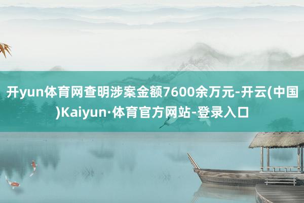 开yun体育网查明涉案金额7600余万元-开云(中国)Kaiyun·体育官方网站-登录入口