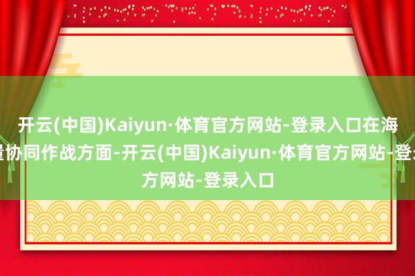 开云(中国)Kaiyun·体育官方网站-登录入口在海空力量协同作战方面-开云(中国)Kaiyun·体育官方网站-登录入口