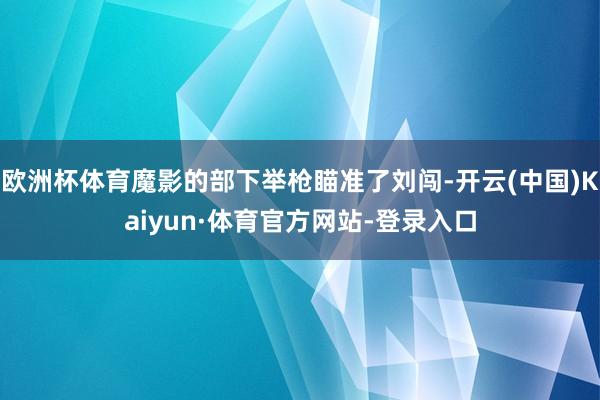 欧洲杯体育魔影的部下举枪瞄准了刘闯-开云(中国)Kaiyun·体育官方网站-登录入口
