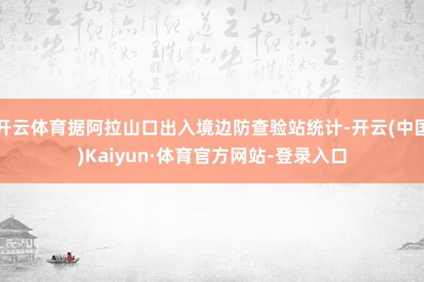 开云体育据阿拉山口出入境边防查验站统计-开云(中国)Kaiyun·体育官方网站-登录入口