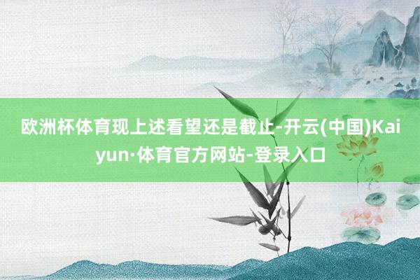 欧洲杯体育　　现上述看望还是截止-开云(中国)Kaiyun·体育官方网站-登录入口