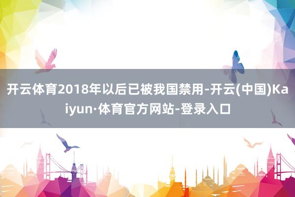 开云体育2018年以后已被我国禁用-开云(中国)Kaiyun·体育官方网站-登录入口