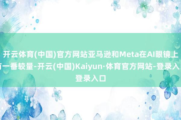 开云体育(中国)官方网站亚马逊和Meta在AI眼镜上有一番较量-开云(中国)Kaiyun·体育官方网站-登录入口