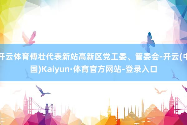开云体育傅壮代表新站高新区党工委、管委会-开云(中国)Kaiyun·体育官方网站-登录入口