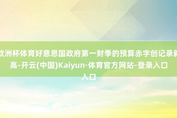 欧洲杯体育好意思国政府第一财季的预算赤字创记录新高-开云(中国)Kaiyun·体育官方网站-登录入口