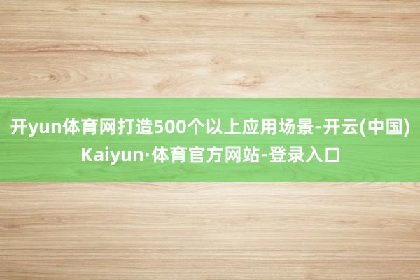 开yun体育网打造500个以上应用场景-开云(中国)Kaiyun·体育官方网站-登录入口