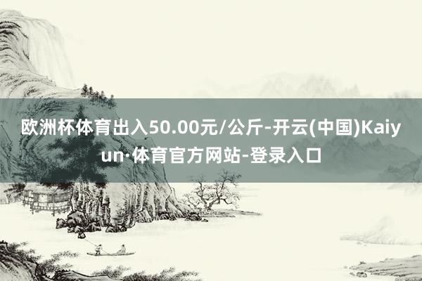 欧洲杯体育出入50.00元/公斤-开云(中国)Kaiyun·体育官方网站-登录入口
