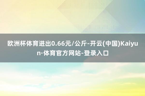 欧洲杯体育进出0.66元/公斤-开云(中国)Kaiyun·体育官方网站-登录入口