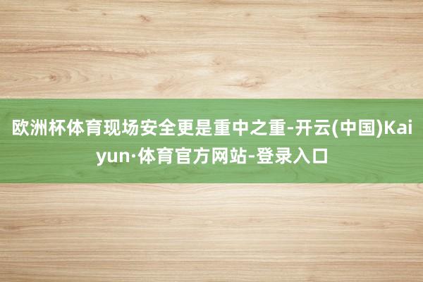 欧洲杯体育现场安全更是重中之重-开云(中国)Kaiyun·体育官方网站-登录入口